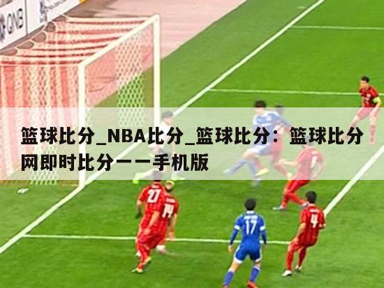 篮球比分_NBA比分_篮球比分：篮球比分网即时比分一一手机版