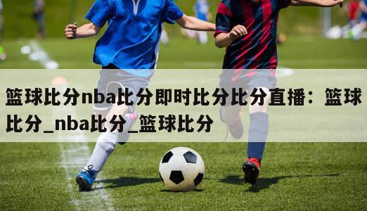 篮球比分nba比分即时比分比分直播：篮球比分_nba比分_篮球比分