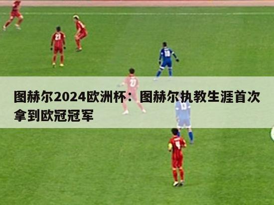 图赫尔2024欧洲杯：图赫尔执教生涯首次拿到欧冠冠军