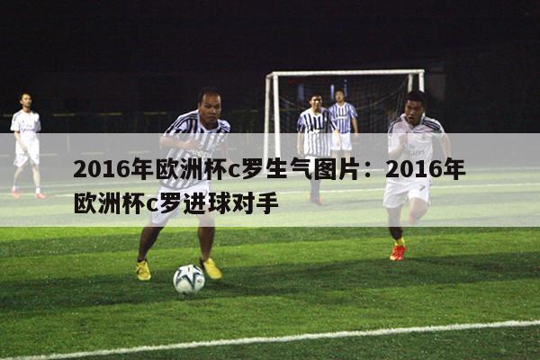 2016年欧洲杯c罗生气图片：2016年欧洲杯c罗进球对手