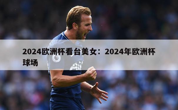 2024欧洲杯看台美女：2024年欧洲杯球场