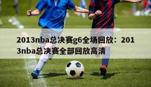 2013nba总决赛g6全场回放：2013nba总决赛全部回放高清